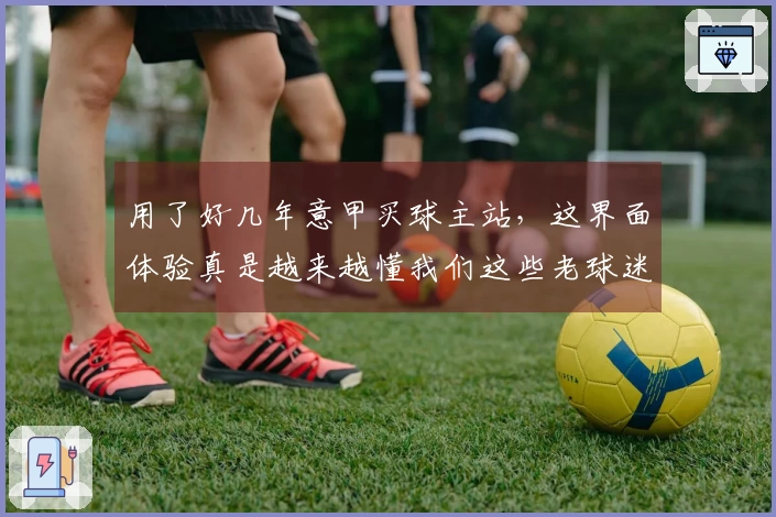 用了好几年意甲买球主站，这界面体验真是越来越懂我们这些老球迷了