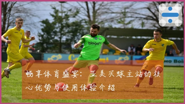 畅享体育盛宴：亚美买球主站的核心优势与使用体验介绍