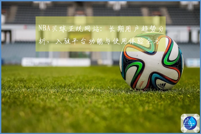 NBA买球正规网站：长期用户趋势分析，入驻平台功能与使用体验全方位分享