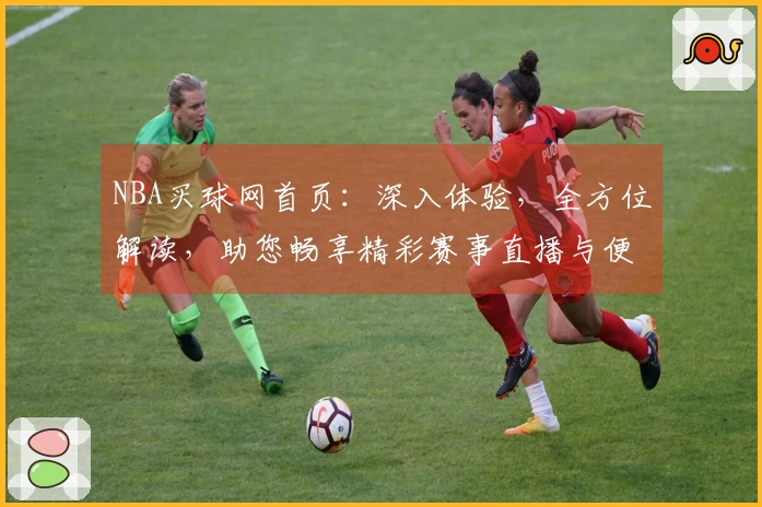 NBA买球网首页：深入体验，全方位解读，助您畅享精彩赛事直播与便捷投注服务