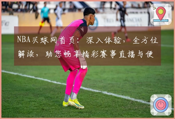 NBA买球网首页：深入体验，全方位解读，助您畅享精彩赛事直播与便捷投注服务