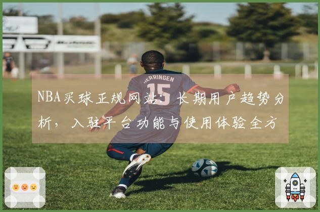 NBA买球正规网站：长期用户趋势分析，入驻平台功能与使用体验全方位分享