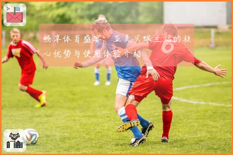 畅享体育盛宴：亚美买球主站的核心优势与使用体验介绍
